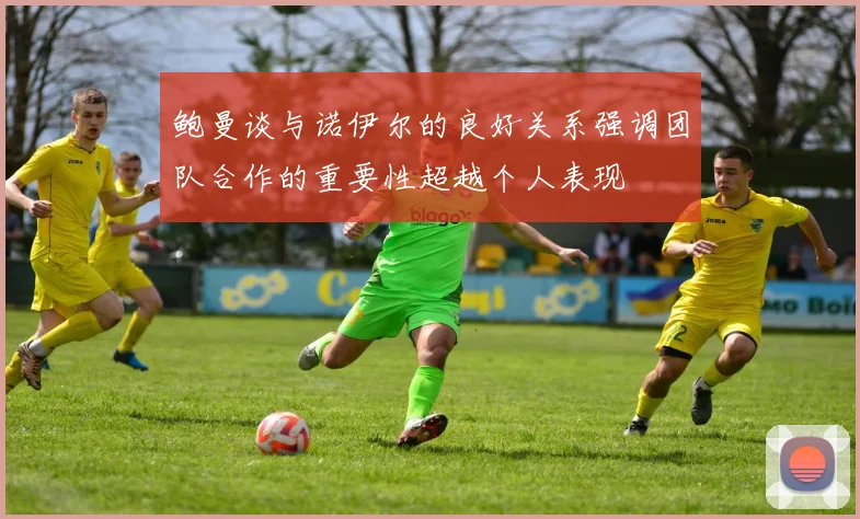 鲍曼谈与诺伊尔的良好关系强调团队合作的重要性超越个人表现