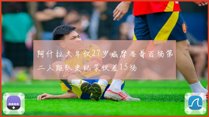 阿什拉夫年仅27岁成摩洛哥百场第二人距队史纪录仅差15场