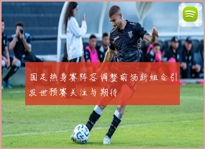 国足热身赛阵容调整前场新组合引发世预赛关注与期待