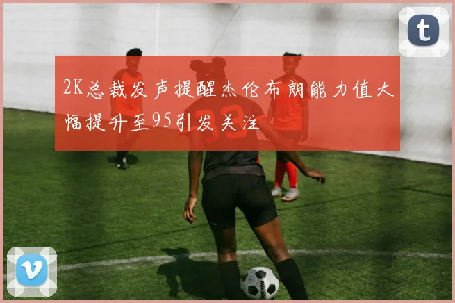 2K总裁发声提醒杰伦布朗能力值大幅提升至95引发关注