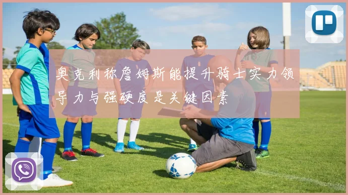 奥克利称詹姆斯能提升骑士实力领导力与强硬度是关键因素