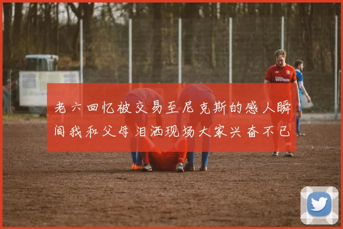 老六回忆被交易至尼克斯的感人瞬间我和父母泪洒现场大家兴奋不已