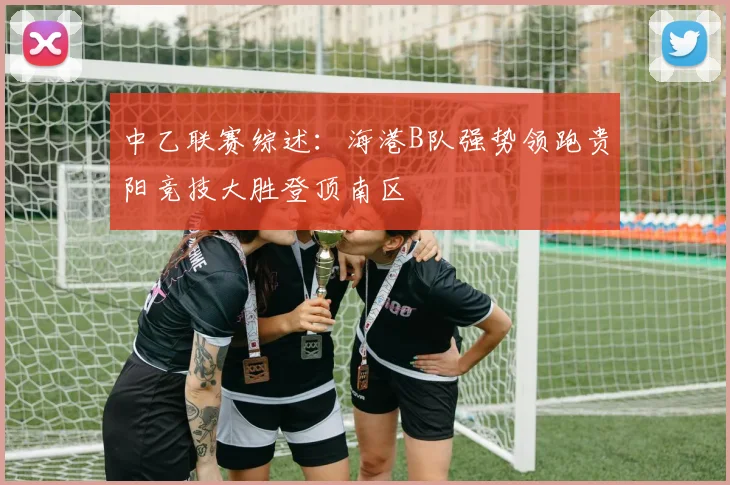 中乙联赛综述：海港B队强势领跑贵阳竞技大胜登顶南区
