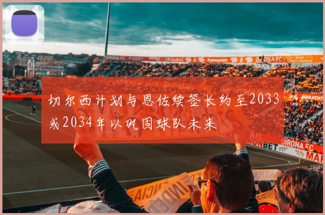 切尔西计划与恩佐续签长约至2033或2034年以巩固球队未来