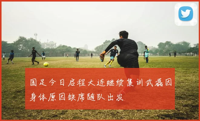 国足今日启程大连继续集训武磊因身体原因缺席随队出发