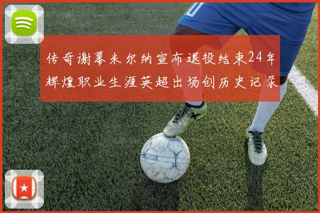 传奇谢幕米尔纳宣布退役结束24年辉煌职业生涯英超出场创历史记录