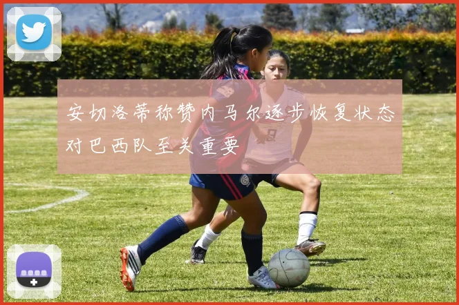 安切洛蒂称赞内马尔逐步恢复状态对巴西队至关重要
