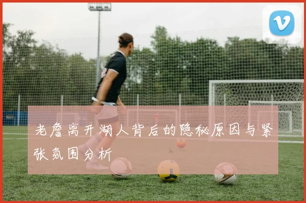 老詹离开湖人背后的隐秘原因与紧张氛围分析