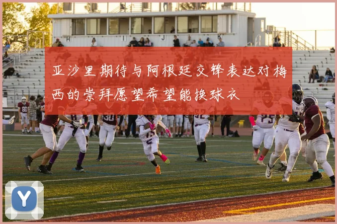 亚沙里期待与阿根廷交锋表达对梅西的崇拜愿望希望能换球衣