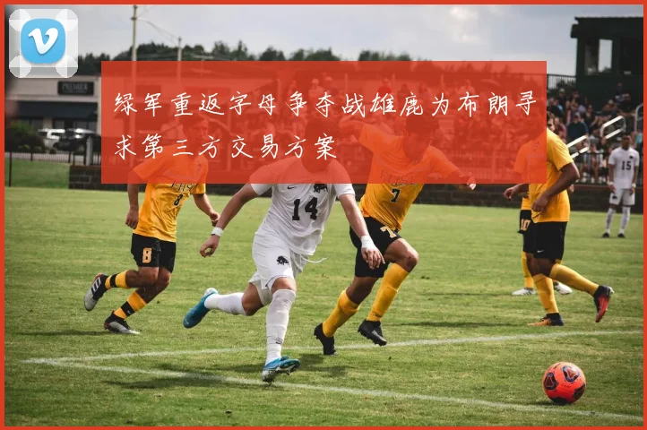 绿军重返字母争夺战雄鹿为布朗寻求第三方交易方案