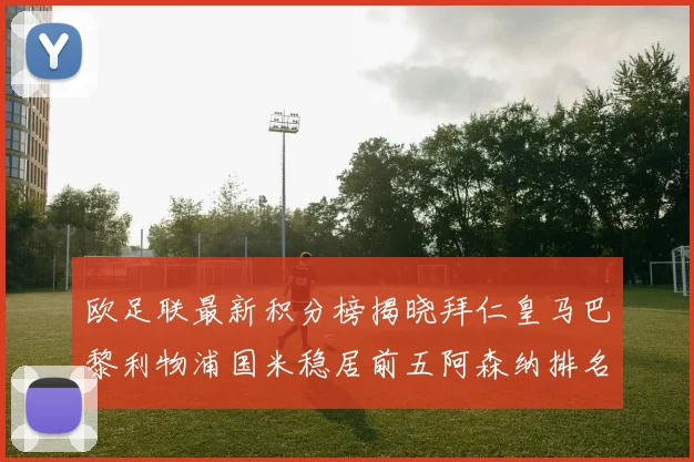 欧足联最新积分榜揭晓拜仁皇马巴黎利物浦国米稳居前五阿森纳排名第七