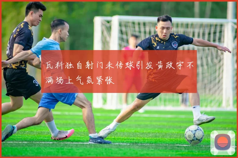 瓦科独自射门未传球引发黄政宇不满场上气氛紧张