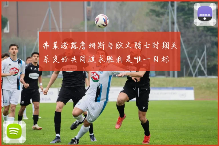 弗莱透露詹姆斯与欧文骑士时期关系良好共同追求胜利是唯一目标