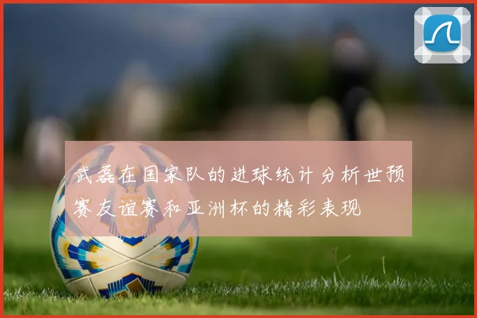 武磊在国家队的进球统计分析世预赛友谊赛和亚洲杯的精彩表现