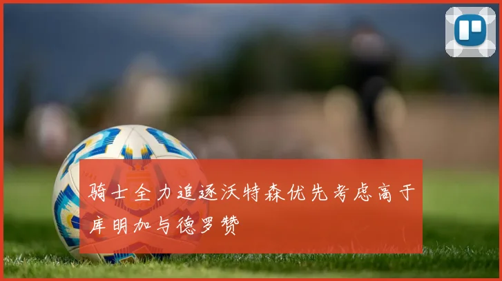 骑士全力追逐沃特森优先考虑高于库明加与德罗赞