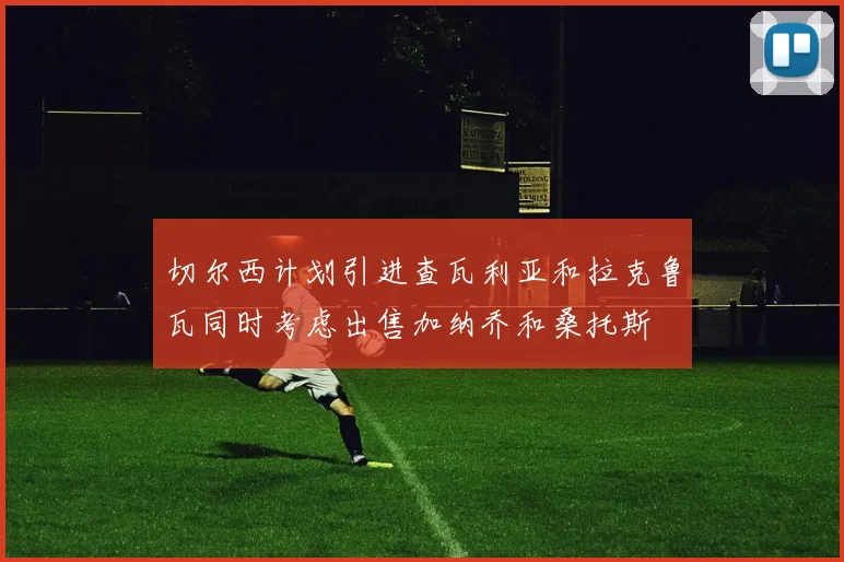 切尔西计划引进查瓦利亚和拉克鲁瓦同时考虑出售加纳乔和桑托斯
