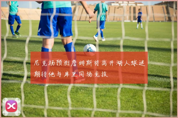 尼克杨预测詹姆斯将离开湖人球迷期待他与库里同场竞技