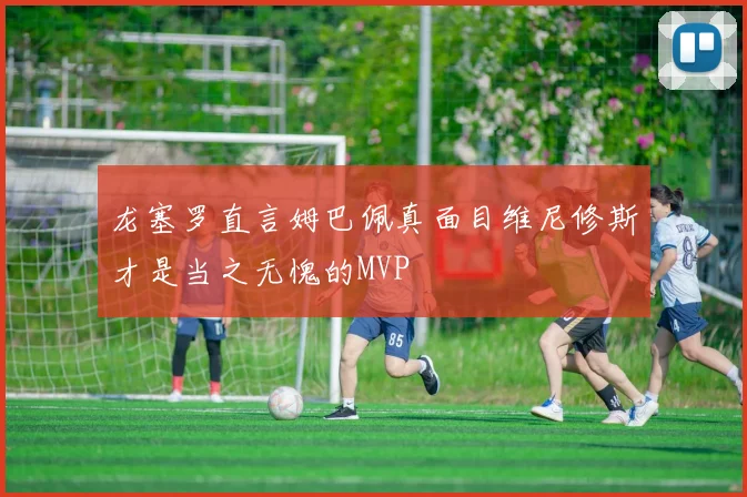 龙塞罗直言姆巴佩真面目维尼修斯才是当之无愧的MVP