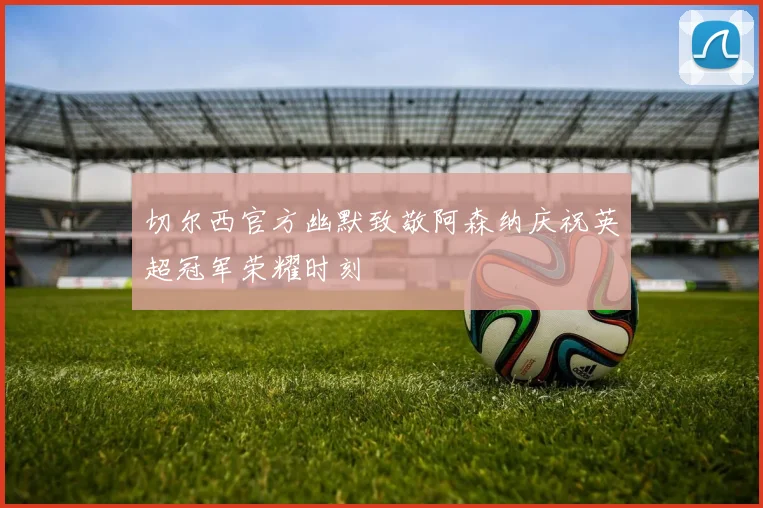 切尔西官方幽默致敬阿森纳庆祝英超冠军荣耀时刻