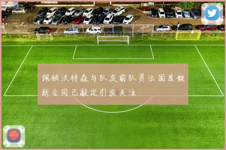 佩顿沃特森与队友前队员法国度假新合同已敲定引发关注