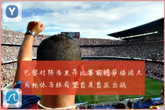 巴黎对阵洛里昂比赛前瞻萨福诺夫或轮休马林有望首度首发出战