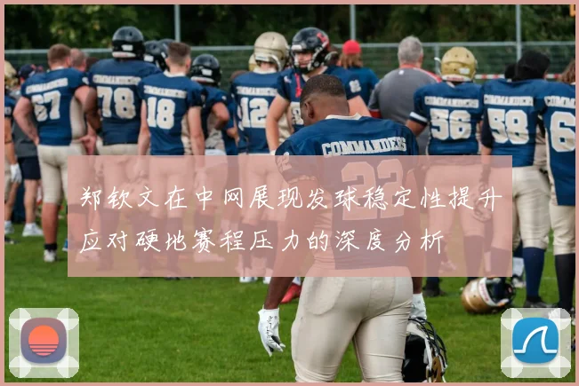 郑钦文在中网展现发球稳定性提升应对硬地赛程压力的深度分析
