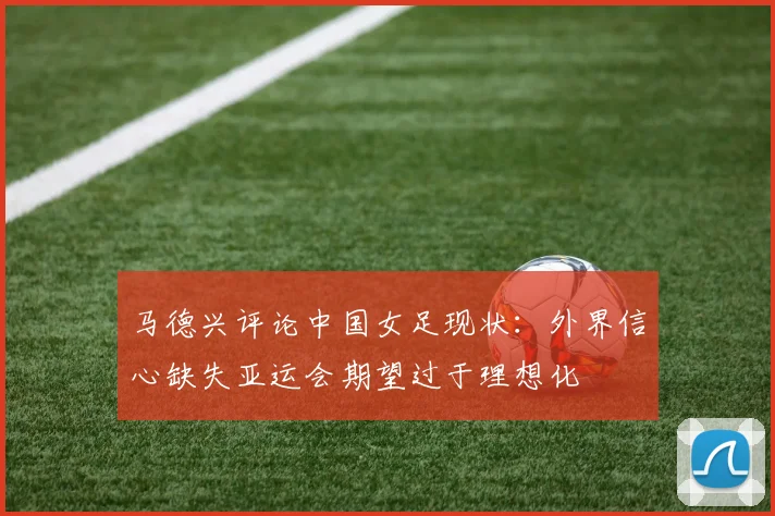 马德兴评论中国女足现状：外界信心缺失亚运会期望过于理想化