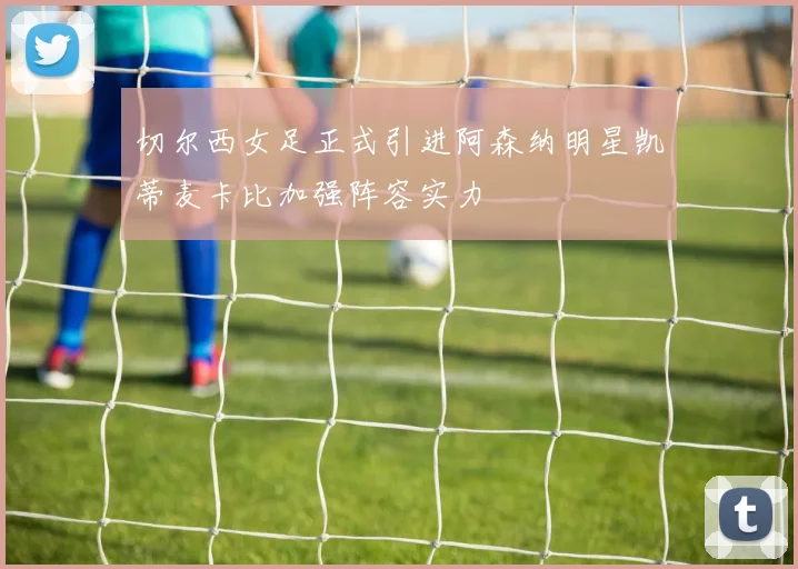 切尔西女足正式引进阿森纳明星凯蒂麦卡比加强阵容实力