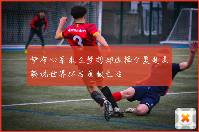 伊布心系米兰梦想却选择今夏赴美解说世界杯与度假生活