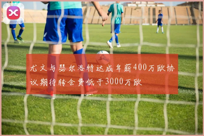 尤文与瑟尔洛特达成年薪400万欧协议期待转会费低于3000万欧